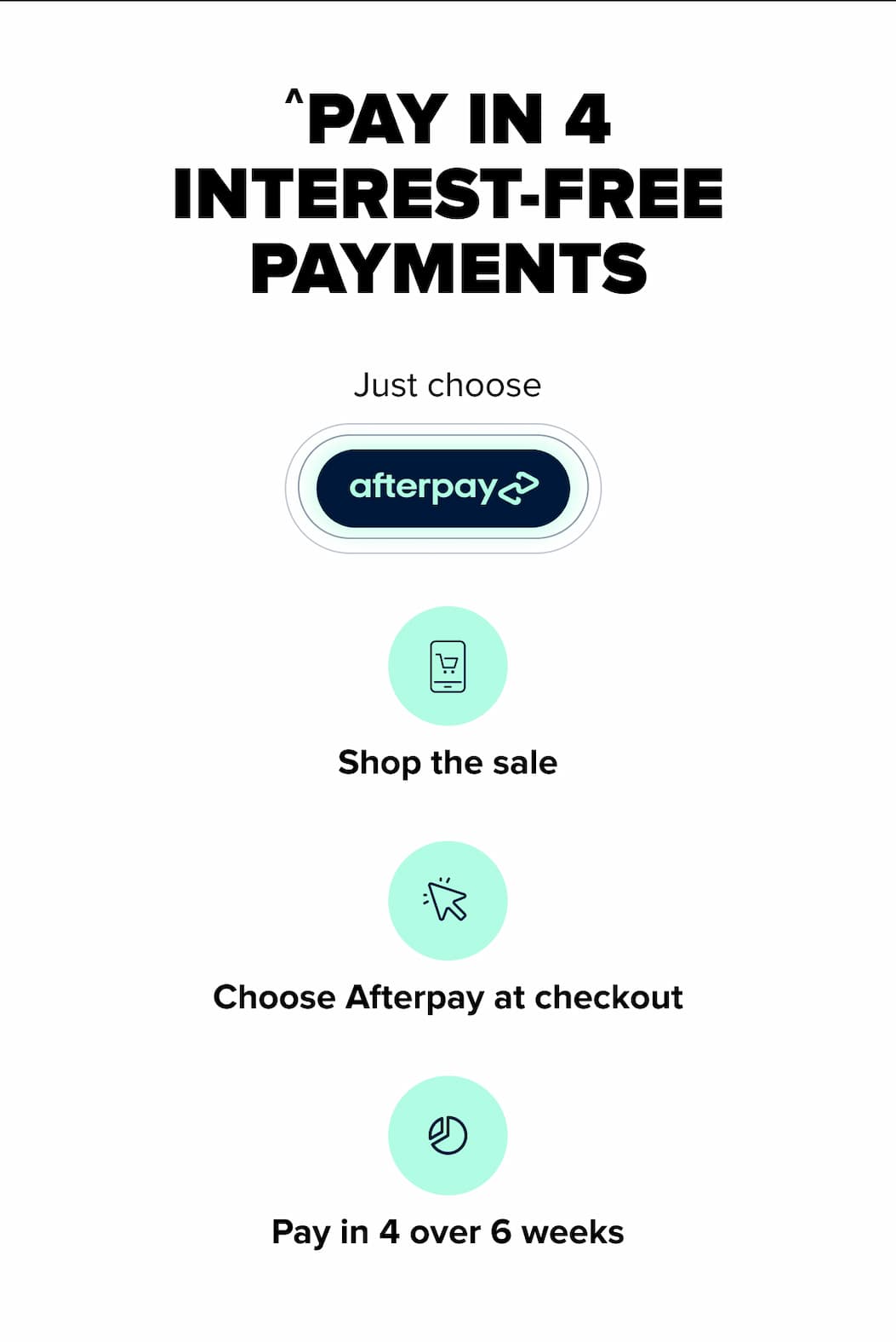 ^PAY IN 4 INTEREST-FREE PAYMENTS Just choose Shop the sale  Choose Afterpay at checkout  Pay in 4 over 6 weeks