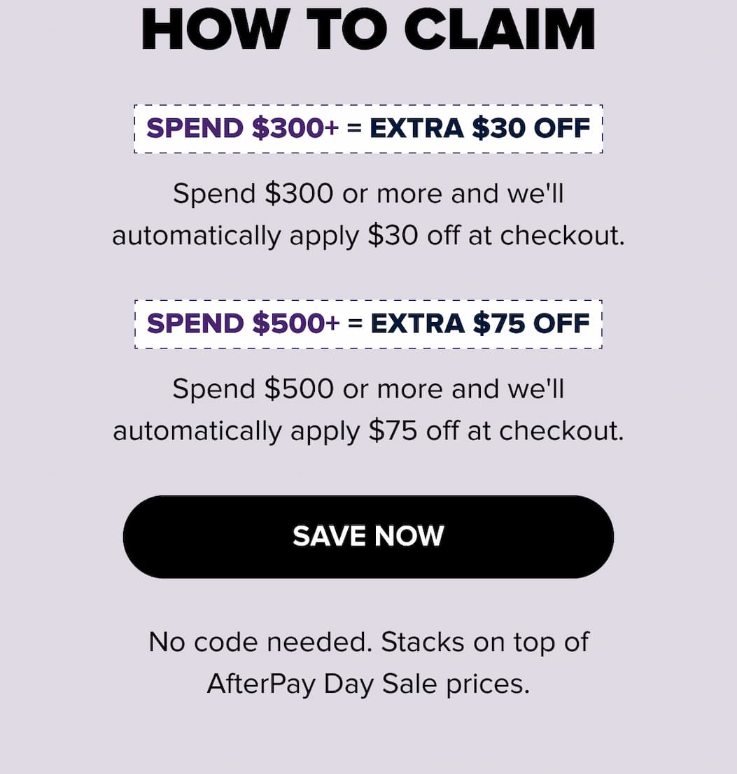 How to claim: Spend $300+ = extra $30 off automatically at checkout. Spend $500+ = extra $75 off automatically. No code needed — stacks on AfterPay Day Sale prices. Save now.