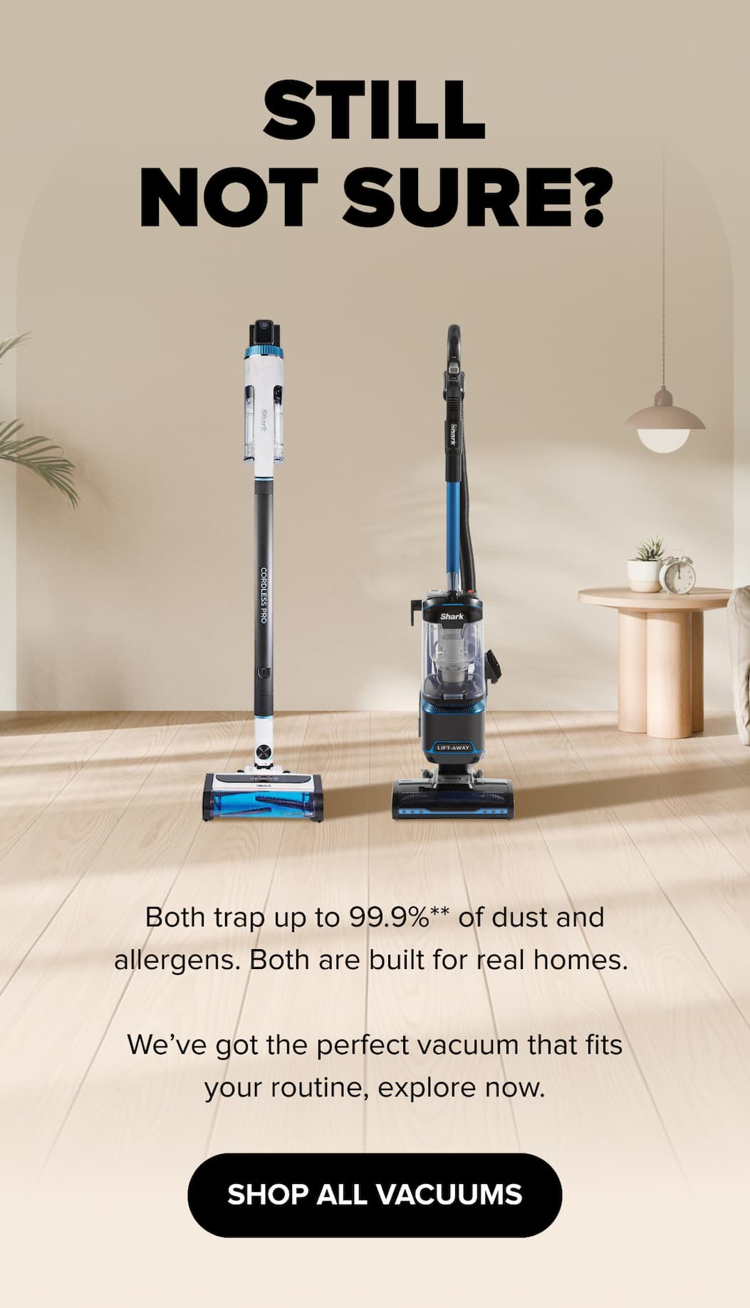 Still not sure? Both trap up to 99.9% of dust and allergens. Built for real homes. Find the perfect vacuum for your routine. SHOP ALL VACUUMS.