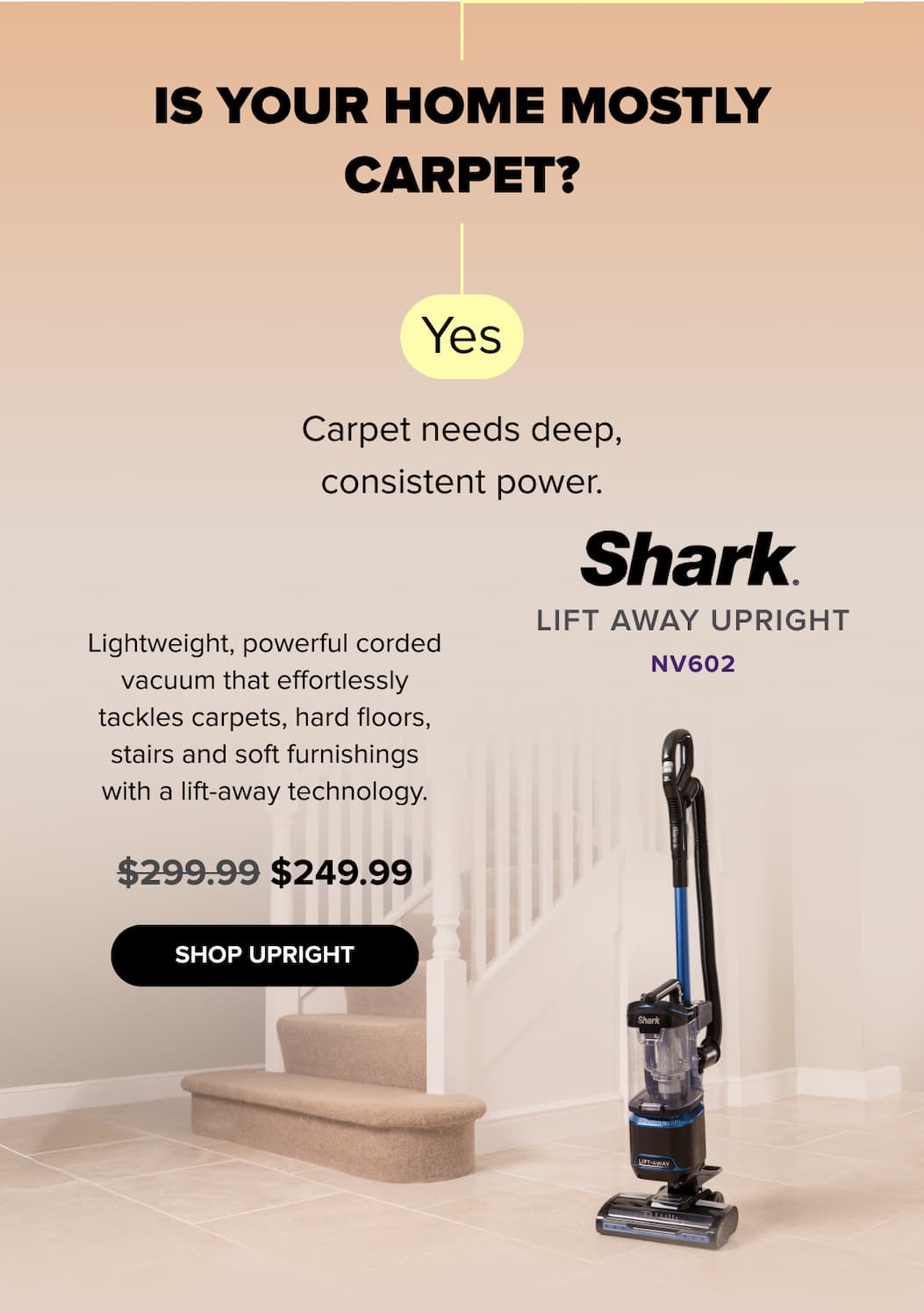 Is your home mostly carpet? Yes — Lift Away Upright NV602 delivers deep, consistent power for carpets, hard floors, stairs, and soft furnishings. Lift-Away technology. $249.99 (was $299.99). SHOP UPRIGHT. 
