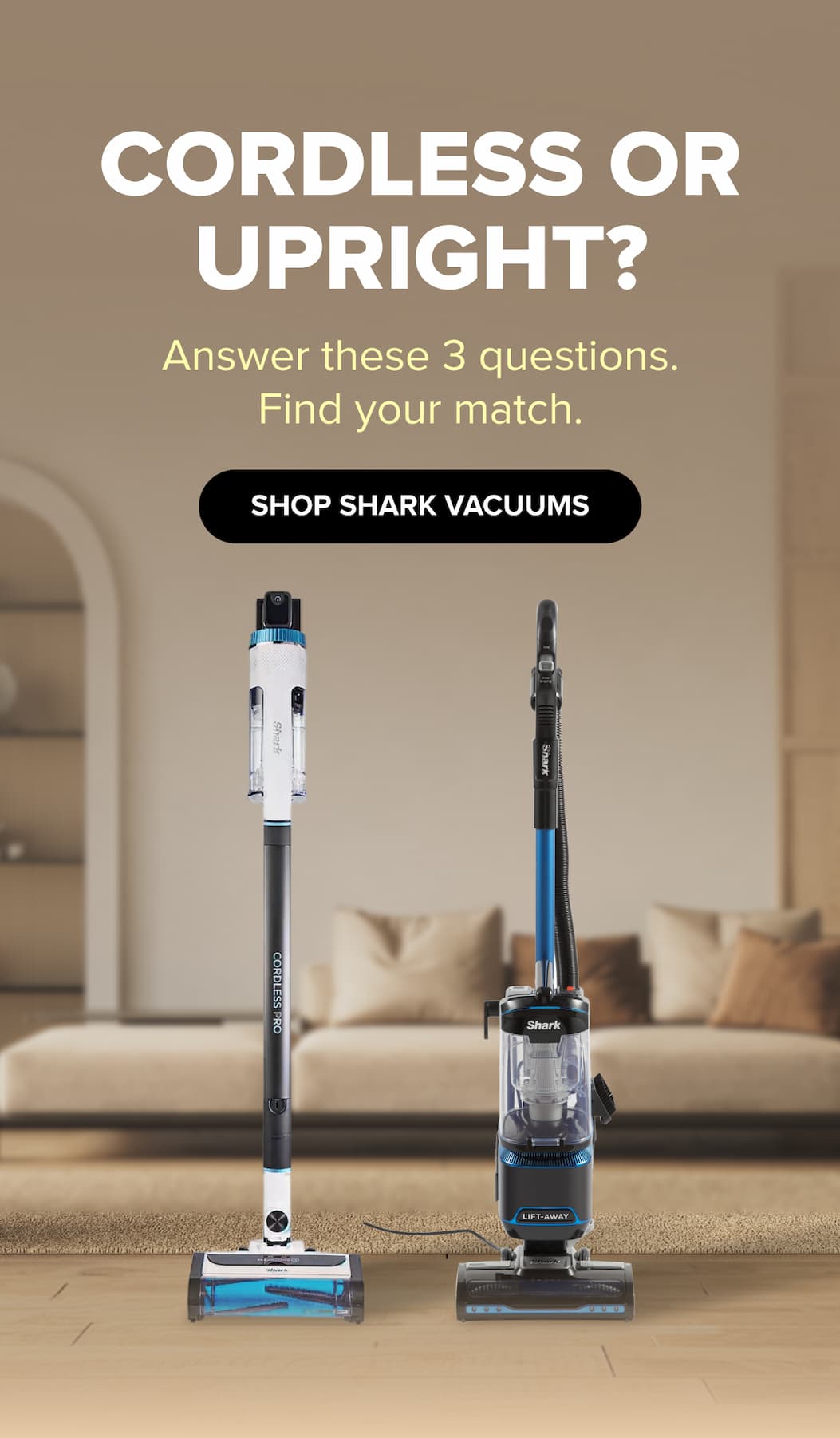 Cordless or upright? Answer these 3 questions. Find your match. SHOP SHARK VACUUMS.