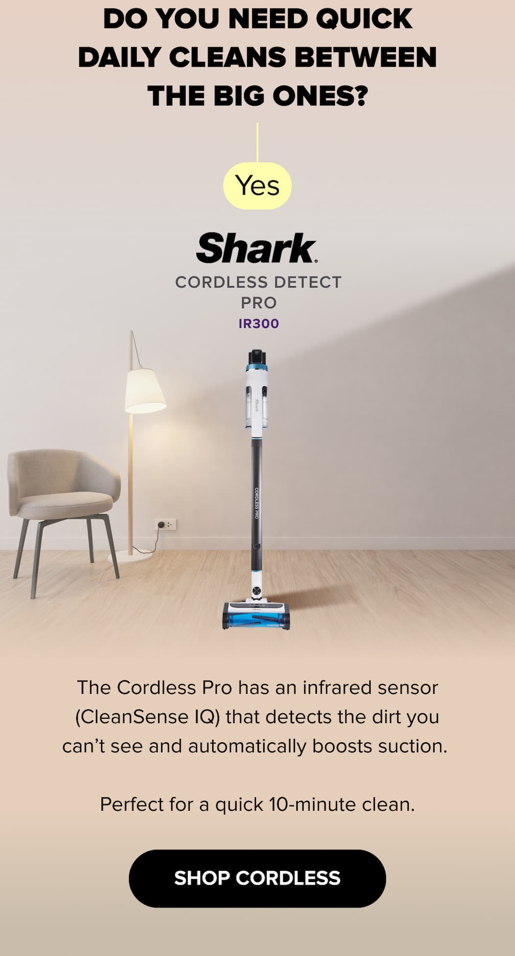 Do you need quick daily cleans between the big ones? Yes — Cordless Detect Pro IR300 has CleanSense IQ infrared sensor that detects hidden dirt and boosts suction automatically. Perfect for quick cleans. SHOP CORDLESS.