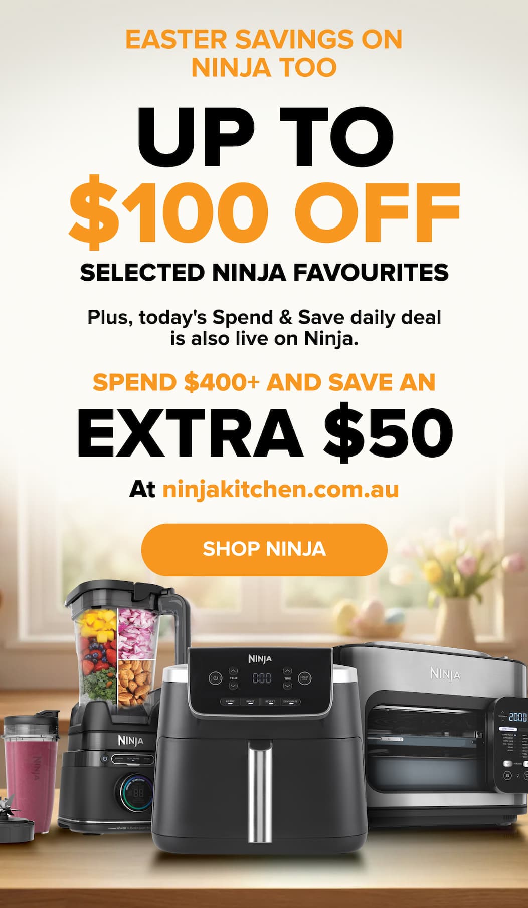 Easter savings on Ninja too — up to $100 off selected Ninja favourites. Plus, today's Spend & Save daily deal: spend $400+ and save an extra $50 at ninjakitchen.com.au. SHOP NINJA.
