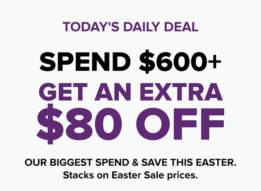 TODAY'S DAILY DEAL SPEND $600+  GET AN EXTRA $80 OFF Our biggest Spend & Save this Easter. Stacks on Easter Sale prices.