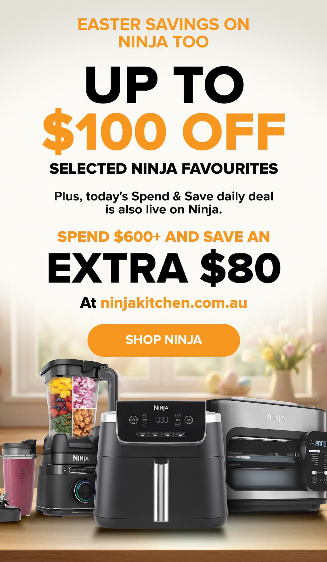 Easter savings on Ninja too — up to $100 off selected Ninja favourites. Plus, today's Spend & Save daily deal: spend $600+ and save an extra $80 at ninjakitchen.com.au. SHOP NINJA.