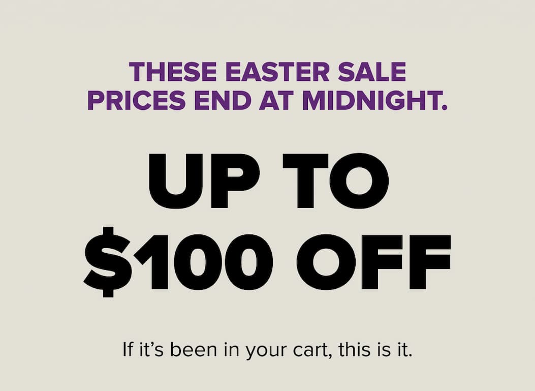 These Easter Sale prices end at midnight. Up to $100 off. If it's been in your cart, this is it.