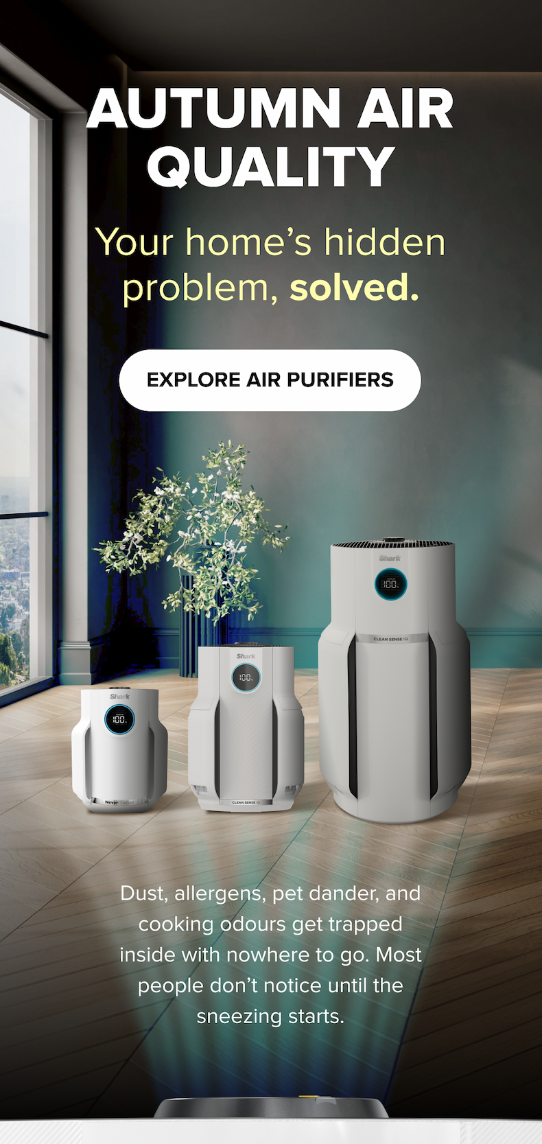 Solve your home's hidden air quality problems this autumn with Shark’s advanced air purification technology.