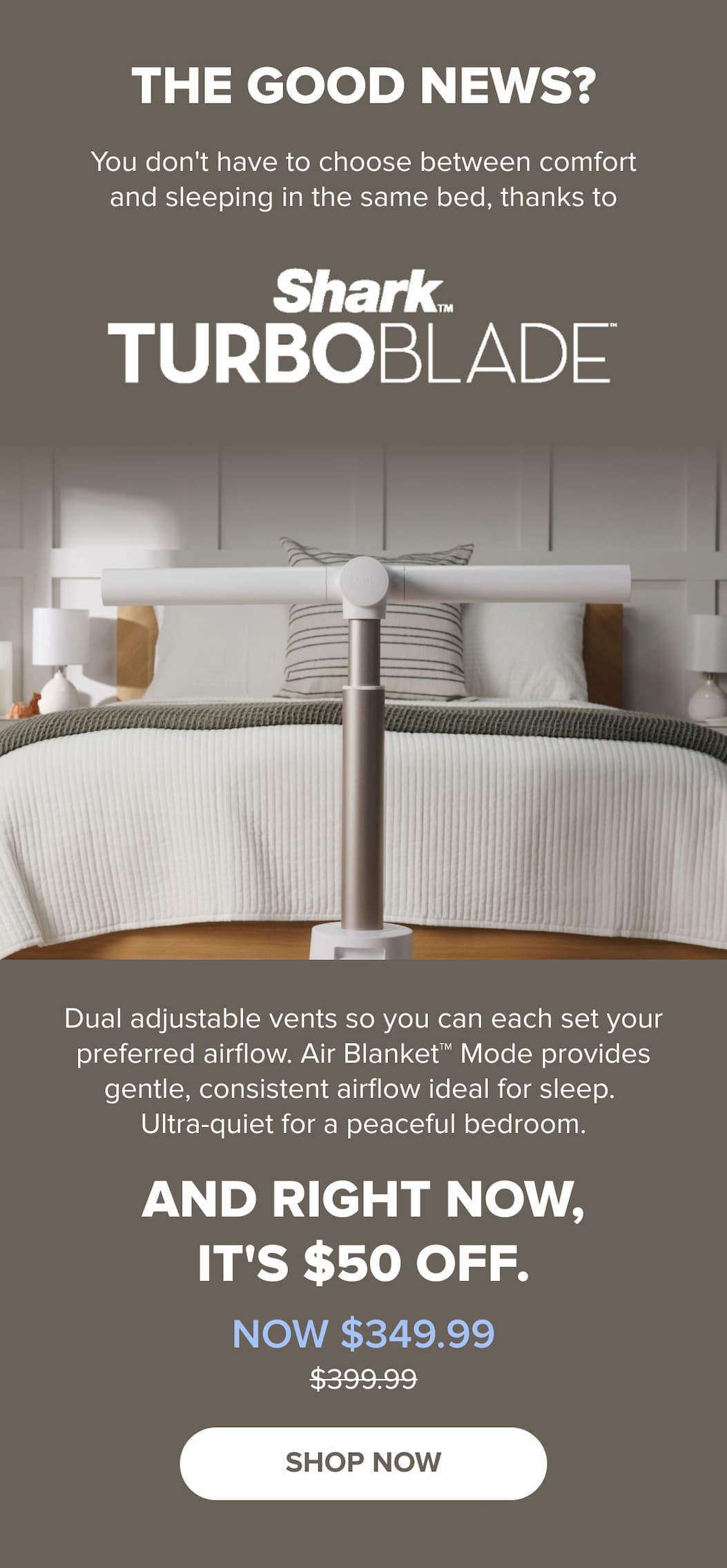 The good news? You don't have to choose between comfort and sleeping together. Shark TurboBlade has dual adjustable vents so each of you sets your preferred airflow. Air Blanket™ Mode provides gentle, consistent airflow, ultra-quiet. Now $349.99 (was $399.99). SHOP NOW.