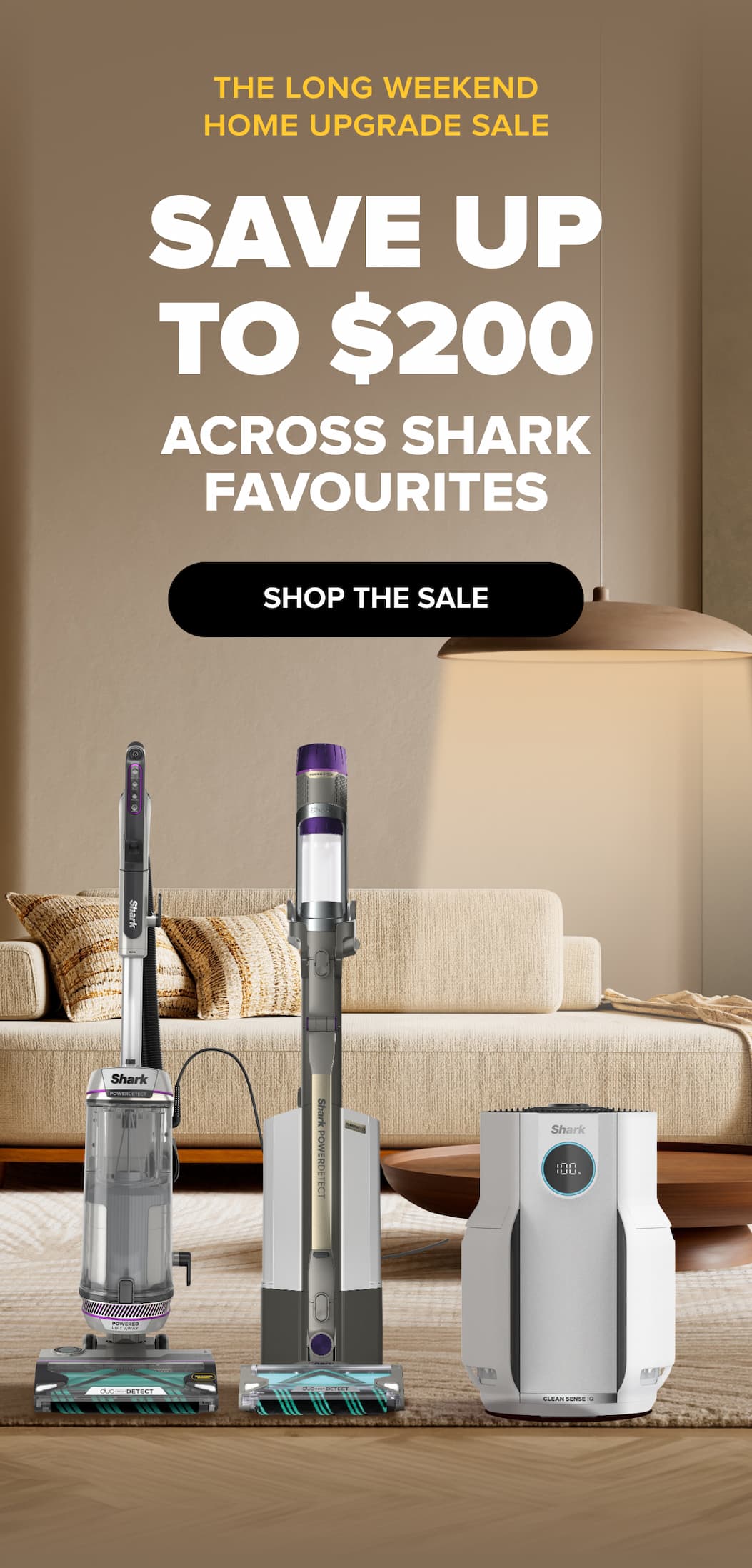 THE LONG WEEKEND HOME UPGRADE SALE SAVE UP to $200 ACROSS SHARK FAVOURITES SHOP THE SALE