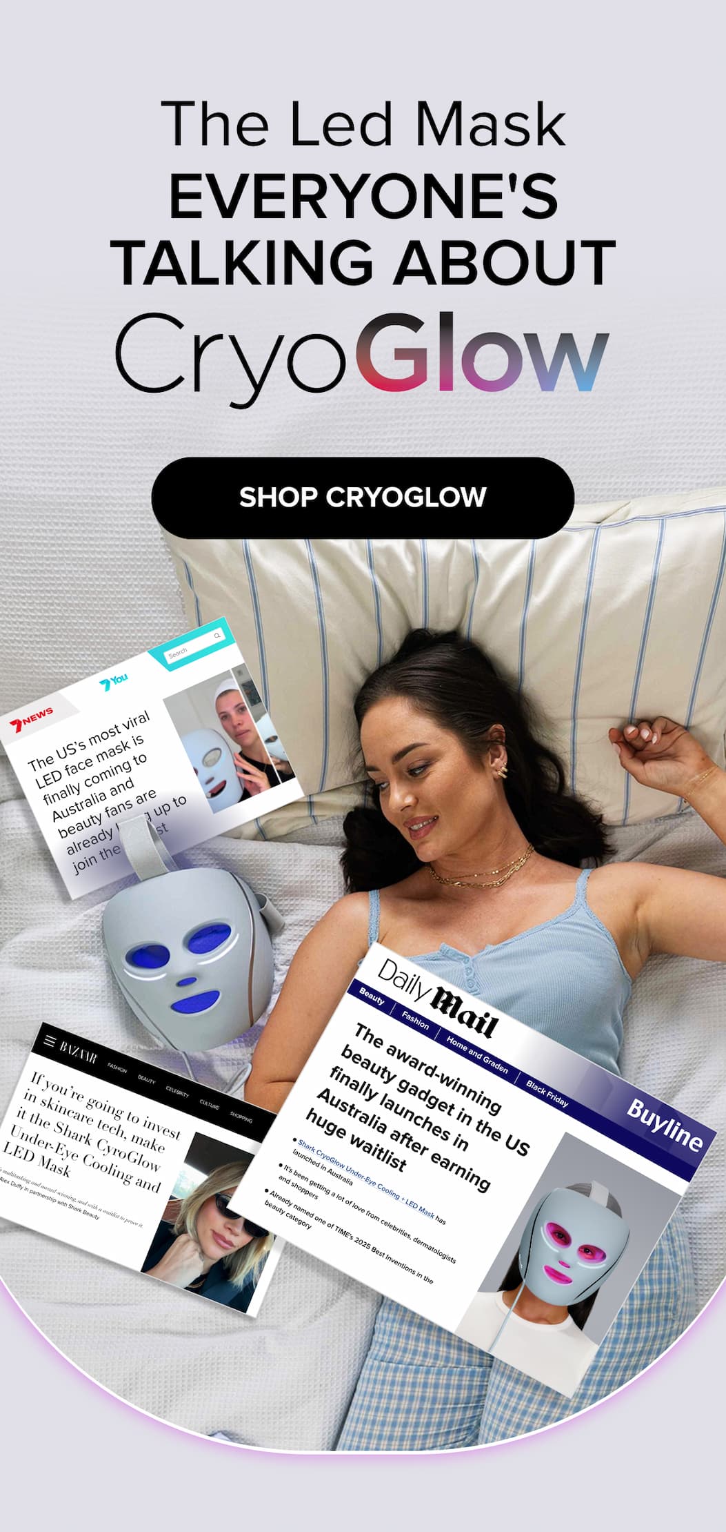 The Led Mask EVERYONE'S TALKING ABOUT SHOP CRYOGLOW Search The US’s most viral LED face mask is finally coming to Australia and beauty fans are already lining up to join the waitlist Beauty The award-winning beauty gadget in the US finally launches in Australia after earning huge waitlist Fashion If you’re going to invest in skincare tech, make it the Shark CyroGlow Under-Eye Cooling and LED Mask Fashion Beauty Home and Graden celebrity CULTURE Black Friday SHOPPING It’s multitasking and award-winning, and with a waitlist to prove it. By Alex Duffy in partnership with Shark Beauty Already named one of TIME's 2025 Best Inventions in the beauty category&nbsp; It's been getting a lot of love from celebrities, dermatologists and shoppers Shark CryoGlow Under-Eye Cooling + LED Mask&nbsp;has launched in Australia&nbsp;