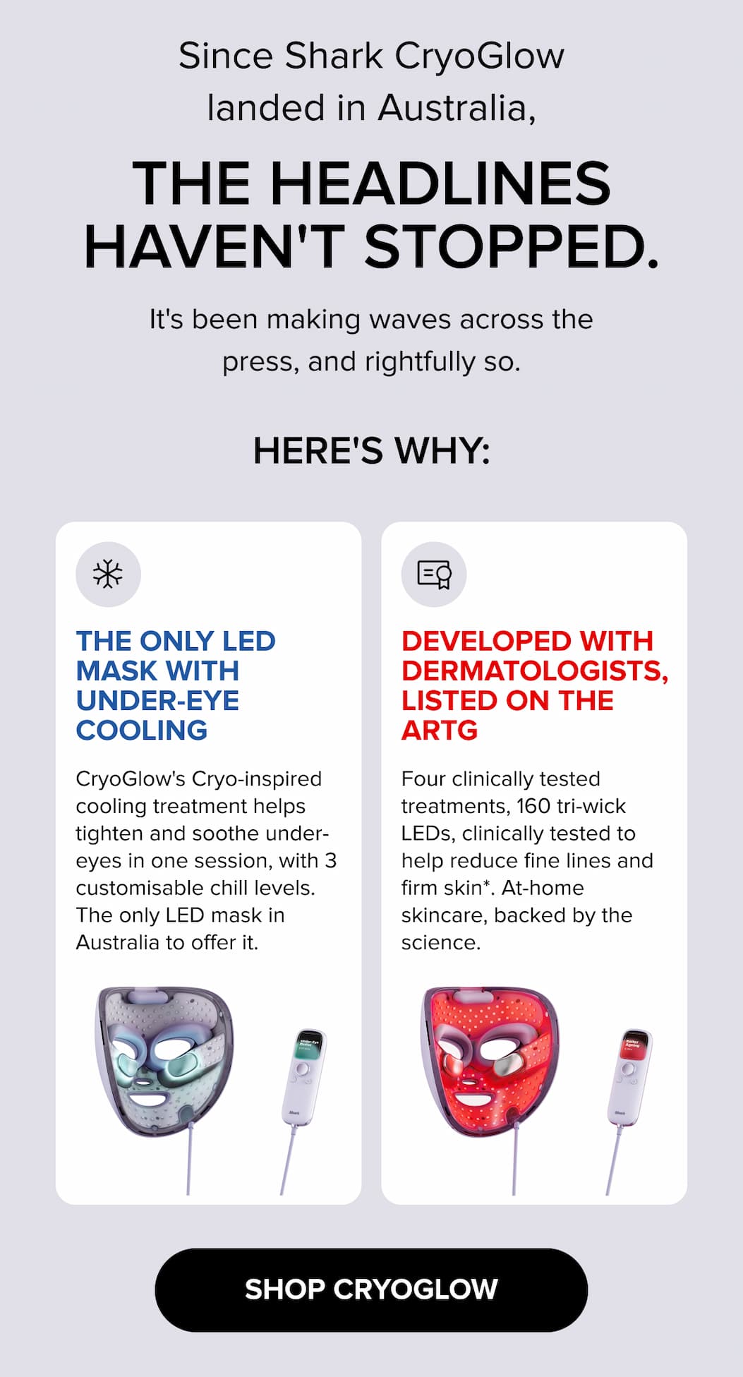 Since Shark CryoGlow landed in Australia, the headlines haven't stopped. The only LED mask with under-eye cooling — 3 chill levels to tighten and soothe in one session. Developed with dermatologists, ARTG listed. 160 tri-wick LEDs, four clinically tested treatments to reduce fine lines and firm skin. SHOP CRYOGLOW.