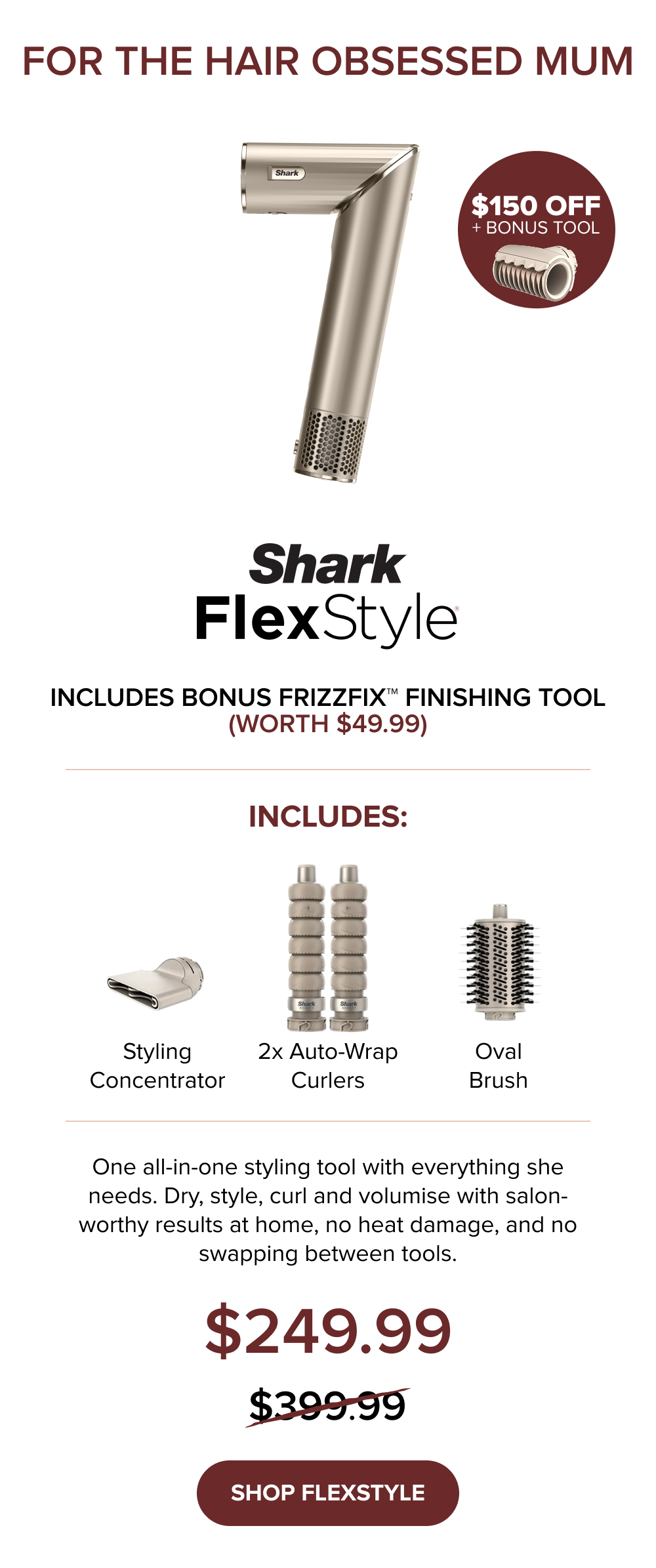 For the hair obsessed mum: FlexStyle — $150 off + bonus FrizzFix Finishing Tool (worth $49.99). $249.99 (was $399.99). All-in-one: dry, style, curl, volumise, salon-worthy results at home, no heat damage. SHOP FLEXSTYLE.
