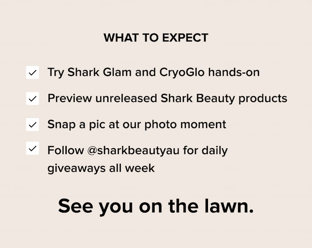 What to expect at Glam and Glow Salon: Try Shark FlexStyle and CryoGlow, preview unreleased products, photo moment, giveaways all week. Follow @sharkbeautyau. See you on the lawn.