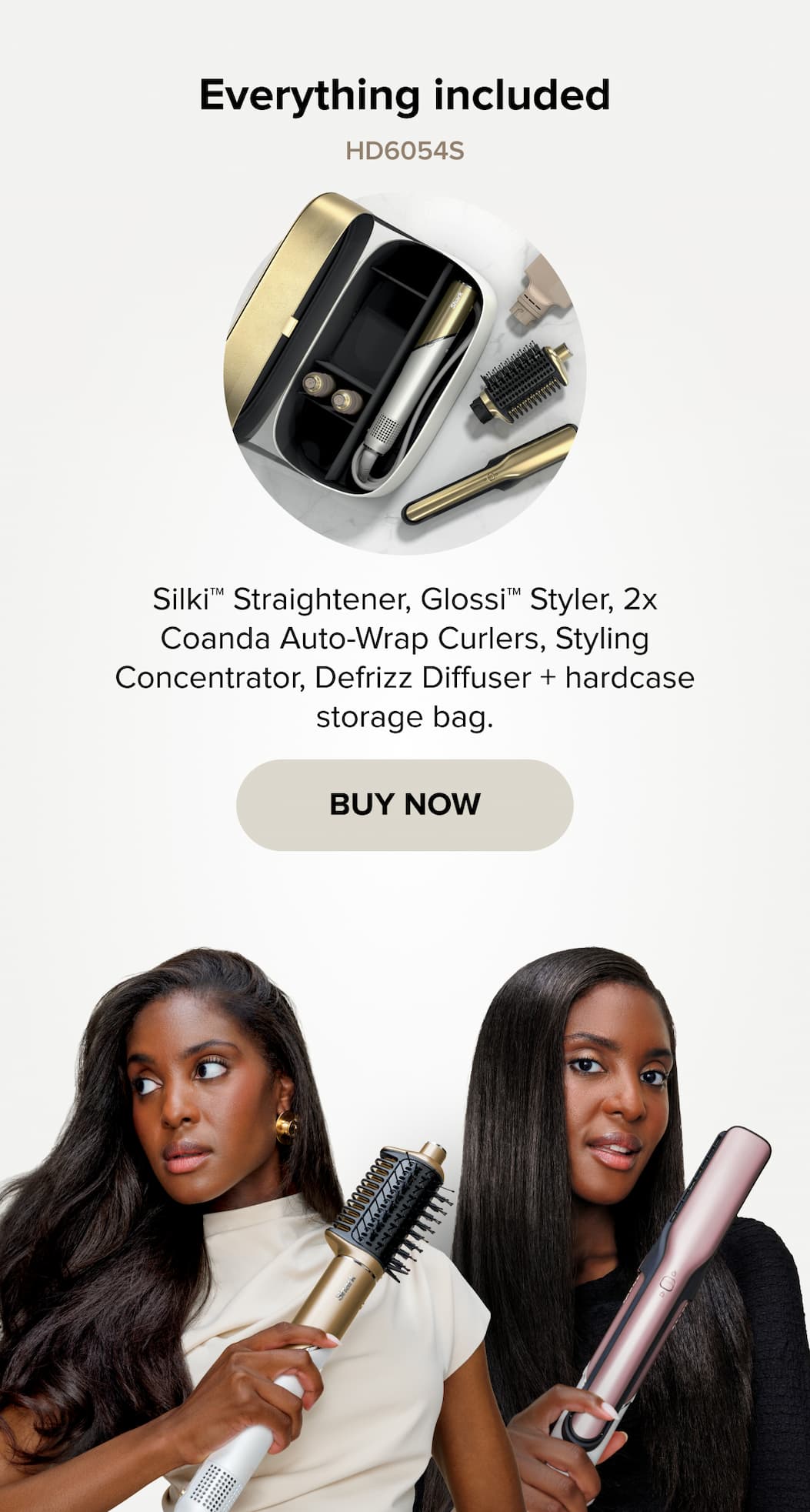 Everything included HD6054S Silki™ Straightener, Glossi™ Styler, 2x Coanda Auto-Wrap Curlers, Styling Concentrator, Defrizz Diffuser + hardcase storage bag. BUY NOW
