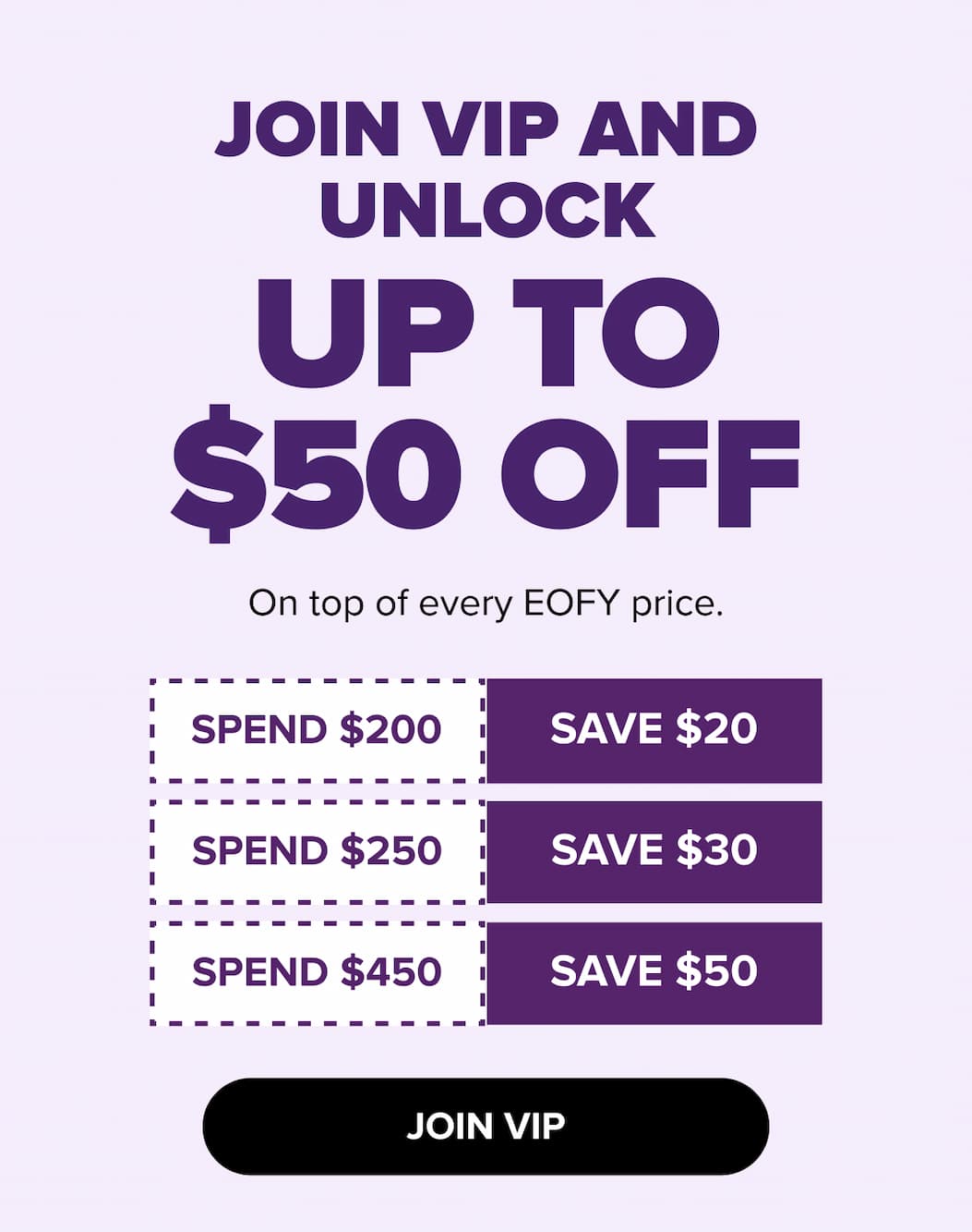 Join VIP and unlock up to $50 off on top of every EOFY price. Spend $200 save $20, Spend $250 save $30, Spend $450 save $50. Join VIP.