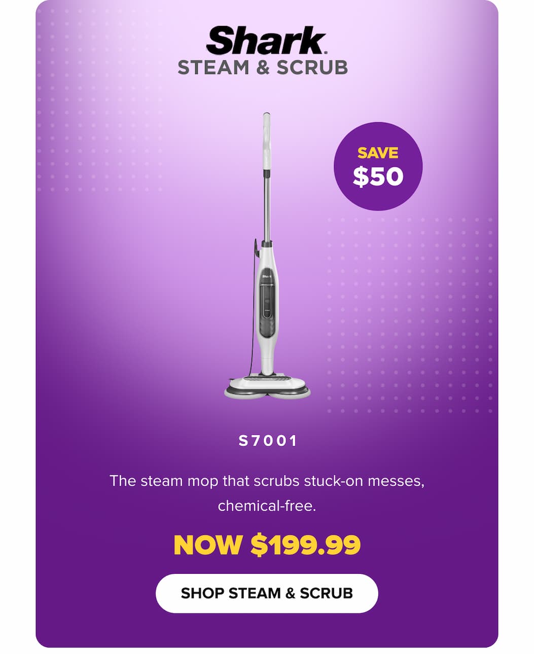 Steam & Scrub S7001: steam mop that scrubs stuck-on messes, chemical-free. Save $50 — now $199.99. SHOP STEAM & SCRUB.