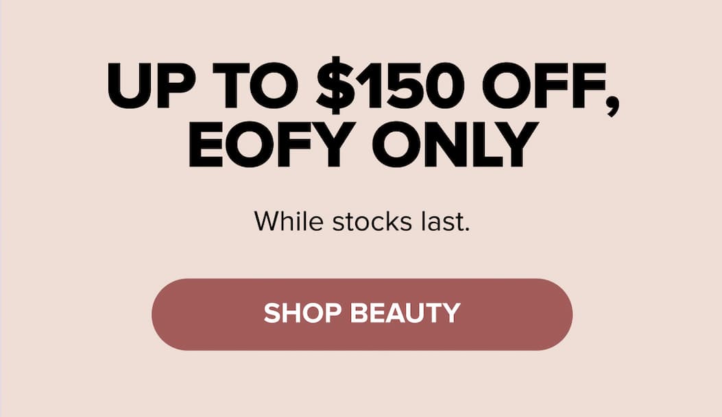 Up to $150 off, EOFY only — while stocks last. SHOP BEAUTY.
