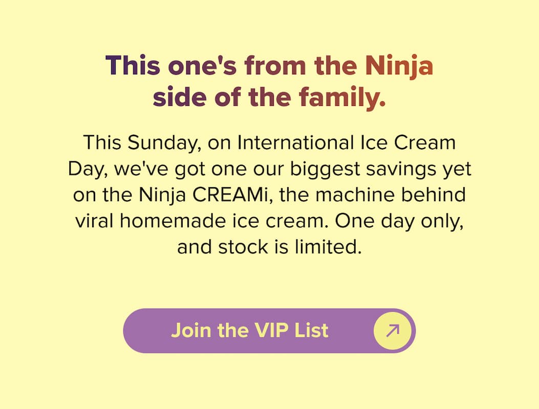 This one's from the Ninja side of the family. This Sunday, on International Ice Cream Day, we've got one our biggest savings yet on the Ninja CREAMi, the machine behind viral homemade ice cream. One day only, and stock is limited. Join the VIP List.