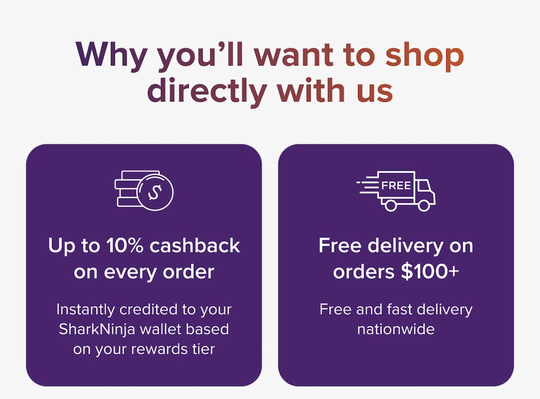 Why you'll want to shop directly with us. Up to 10% cashback on every order, instantly credited to your SharkNinja wallet based on your rewards tier. Free delivery on orders $100+, free and fast delivery nationwide.