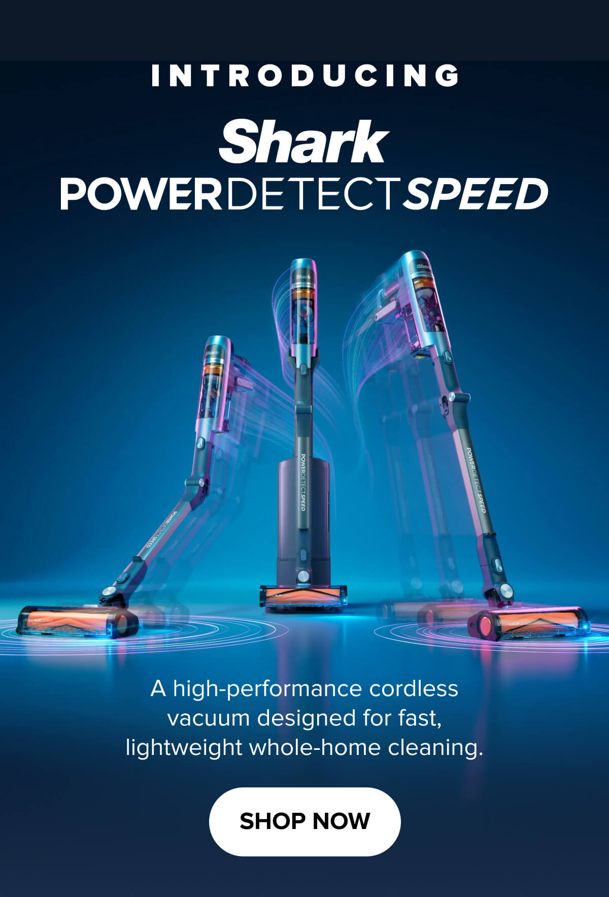 Introducing Shark PowerDetect Speed. A high-performance cordless vacuum designed for fast, lightweight whole-home cleaning. Shop Now.