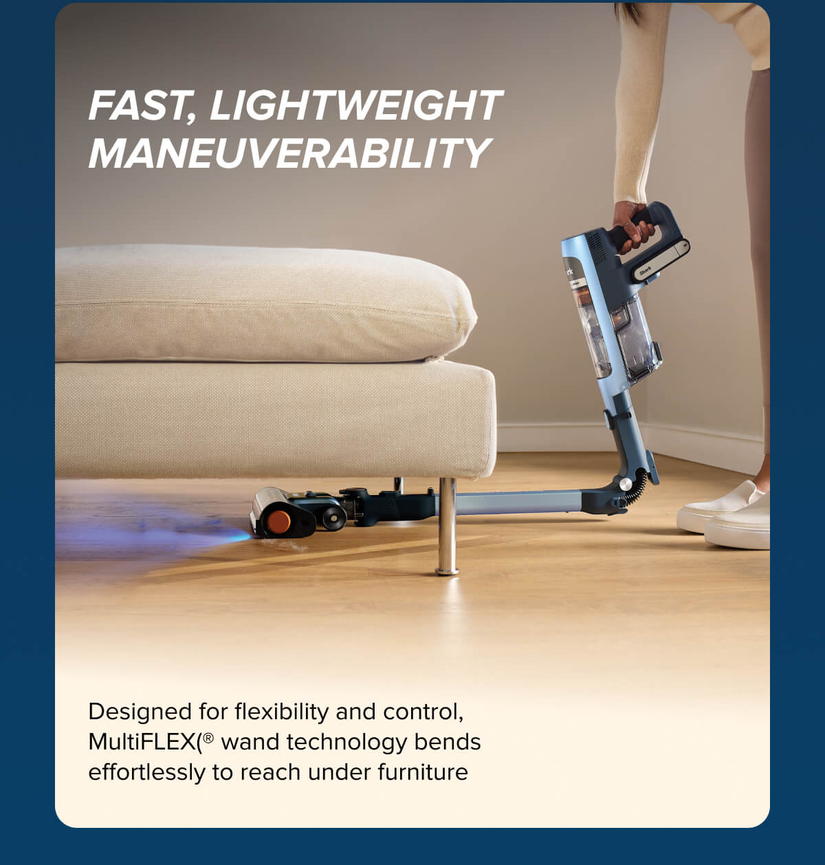 Fast, lightweight maneuverability. Designed for flexibility and control, MultiFLEX wand technology bends effortlessly to reach under furniture.
