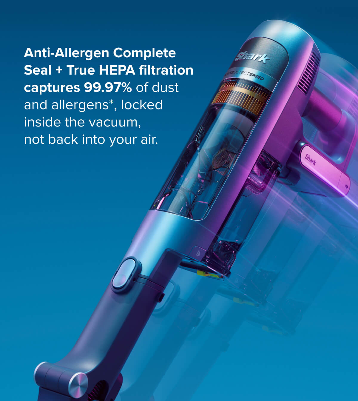 Anti-Allergen Complete Seal + True HEPA filtration captures 99.97% of dust and allergens, locked inside the vacuum, not back into your air.