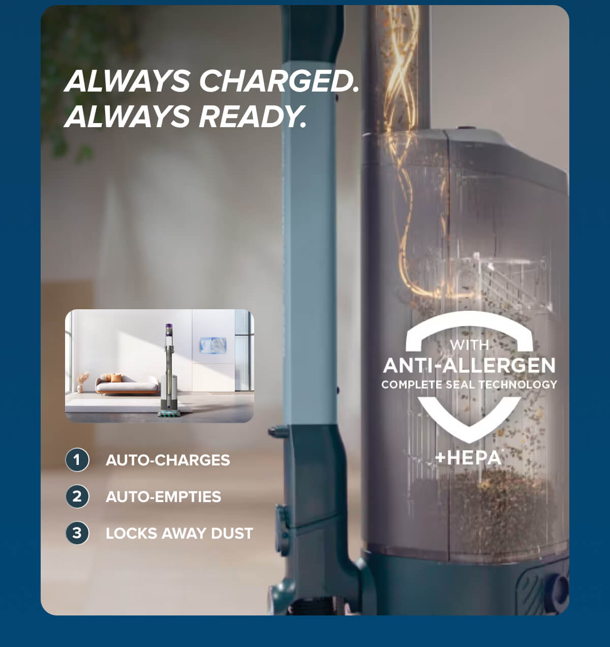 Always charged. Always ready. With Anti-Allergen Complete Seal Technology + HEPA. Auto-charges, auto-empties, locks away dust.