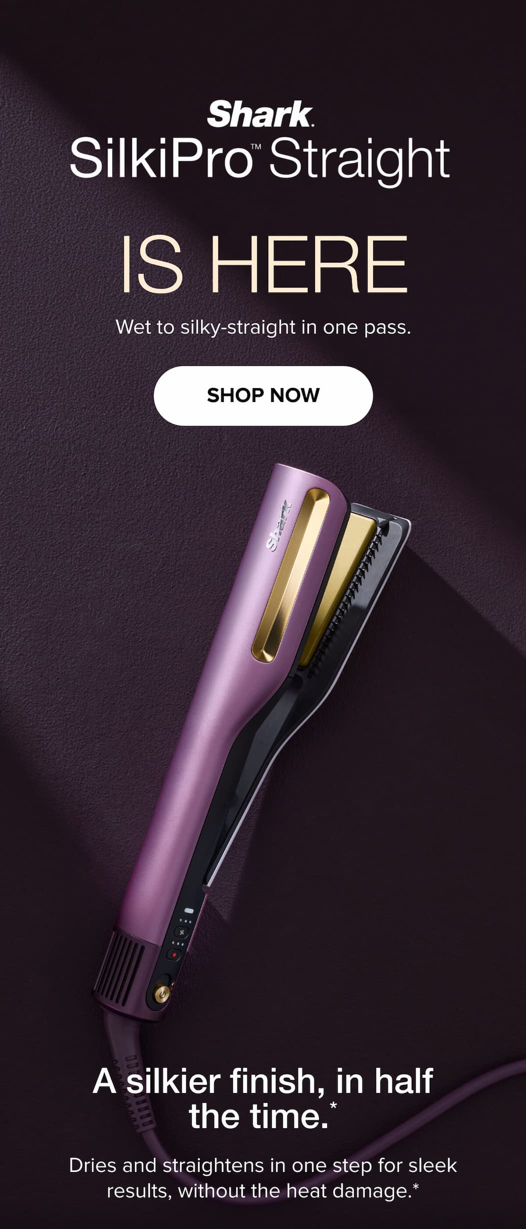 Shark SilkiPro Straight is here. Wet to silky-straight in one pass. Shop Now. A silkier finish, in half the time. Dries and straightens in one step for sleek results, without the heat damage.