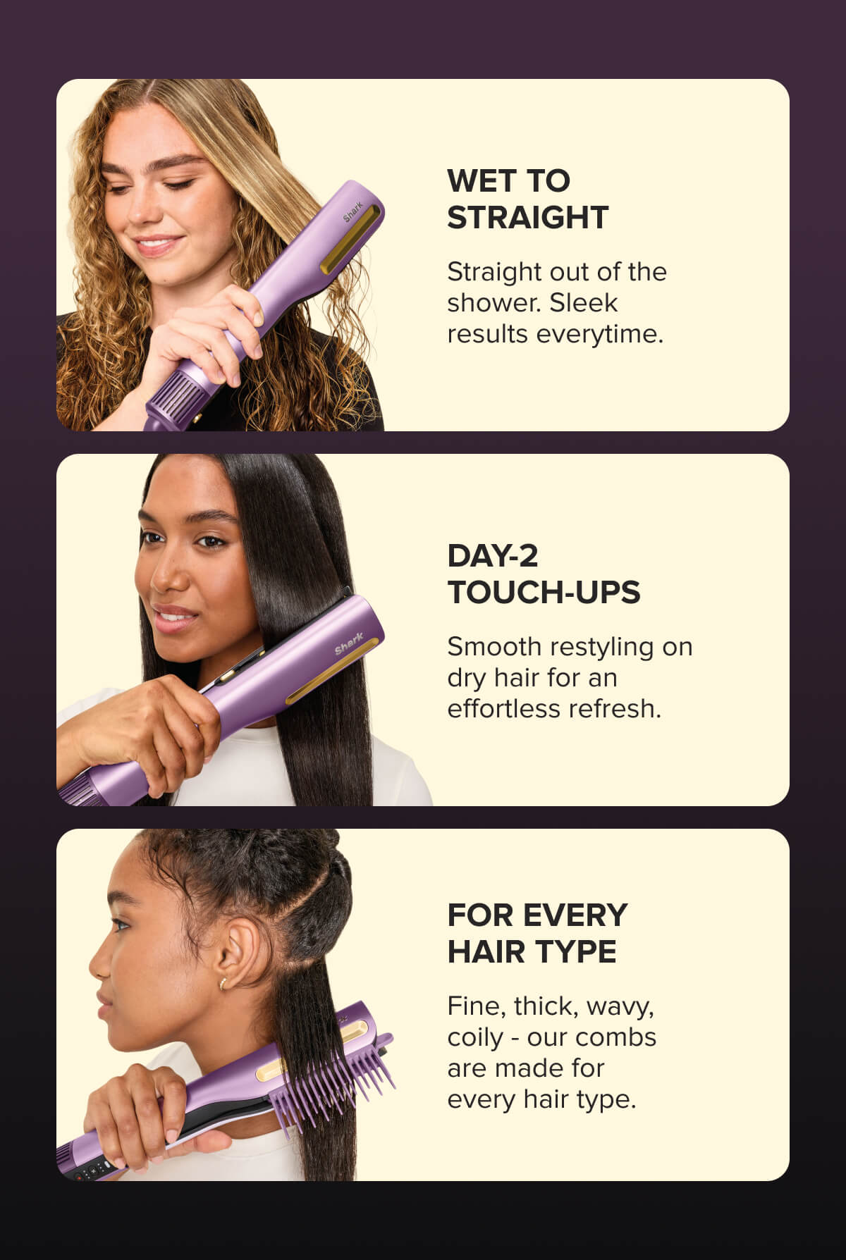 Wet to straight. Straight out of the shower. Sleek results everytime.  Day-2 touch-ups. Smooth restyling on dry hair for an effortless refresh.  For every hair type. Fine, thick, wavy, coily, our combs are made for every hair type.