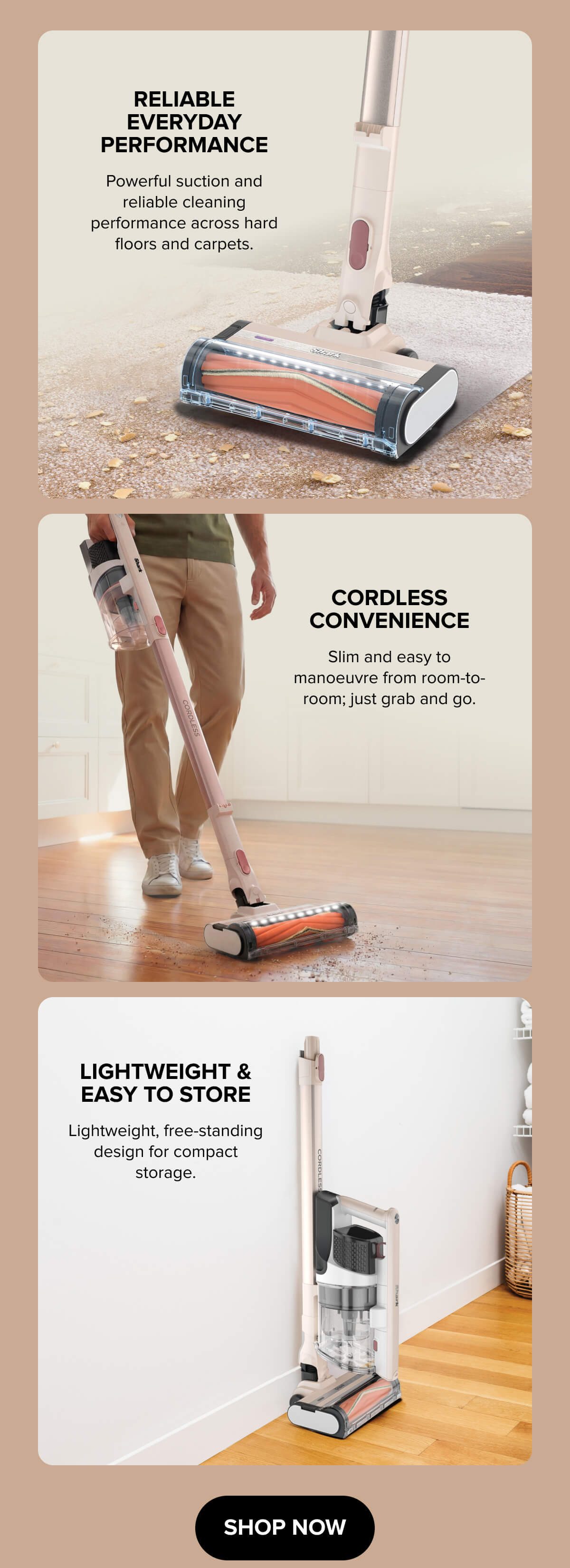 Reliable everyday performance. Powerful suction and reliable cleaning performance across hard floors and carpets.  Cordless convenience. Slim and easy to manoeuvre from room-to-room; just grab and go.  Lightweight & easy to store. Lightweight, free-standing design for compact storage. Shop Now.