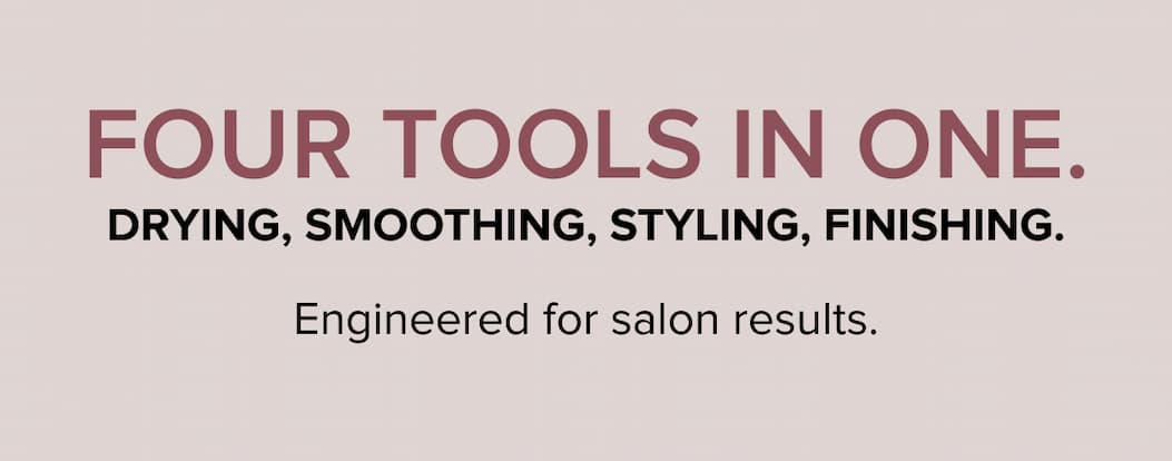 Four tools in one. Drying, smoothing, styling, finishing. Engineered for salon results.