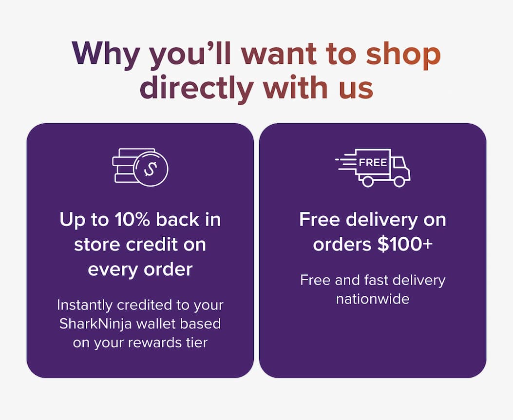 Why you'll want to shop directly with us — Up to 10% cashback on every order, instantly credited to your SharkNinja wallet based on your rewards tier. Free delivery on orders $100+, free and fast delivery nationwide.