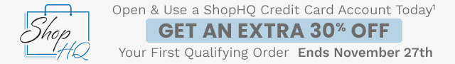 Open & Use a ShopHQ Credit Card Account Today¹ Get an Extra 30% Off Your First Qualifying Order | Ends November 27th