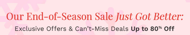 Our End-of-Season Sale Just Got Better: |  Exclusive Offers & Can’t-Miss Deals Up to 80% Off