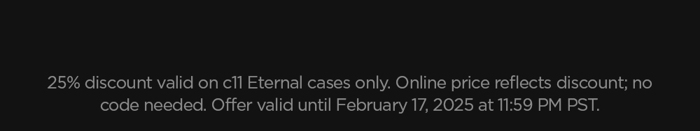 25% discount valid on c11 Eternal cases only. Online price reflects discount; no code needed. Offer valid until February 17, 2025 at 11:59 PM PST.