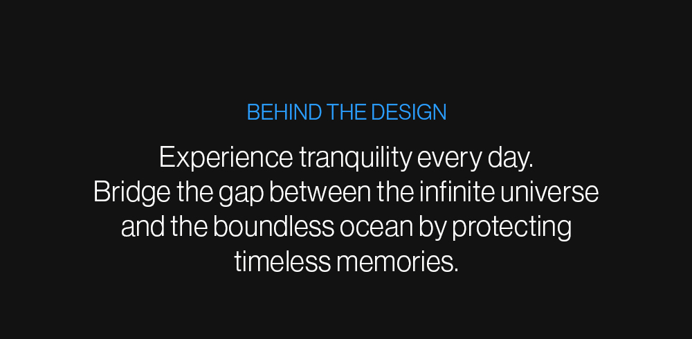 Behind the Design: Experience tranquility every day.   Bridge the gap between the infinite universe and the boundless ocean by protecting timeless memories. 