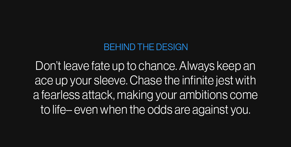 Behind the Design: Don’t leave fate up to chance. Always keep an ace up your sleeve. Chase the infinite jest with a fearless attack, making your ambitions come to life– even when the odds are against you.