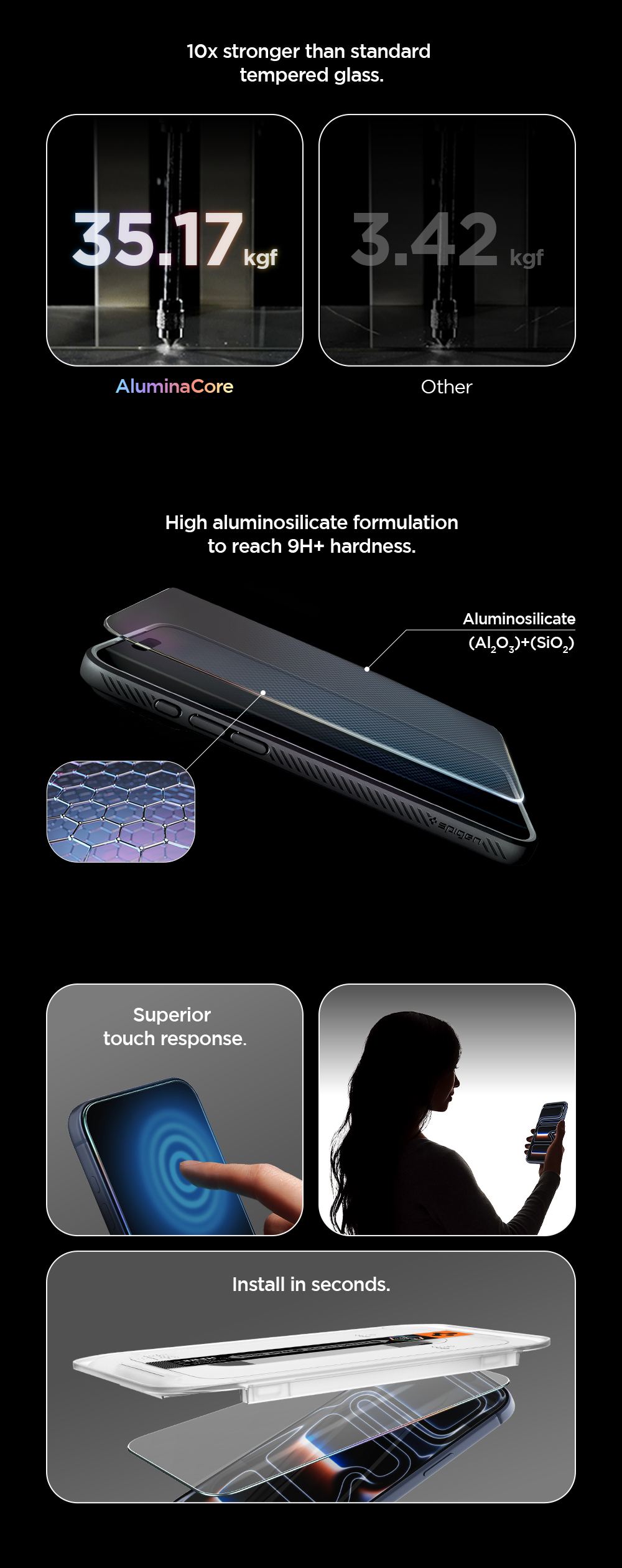 High aluminosilicate formulation to reach 9H+ hardness. 10x stronger than standard tempered glass. Superior touch response. Install in seconds.