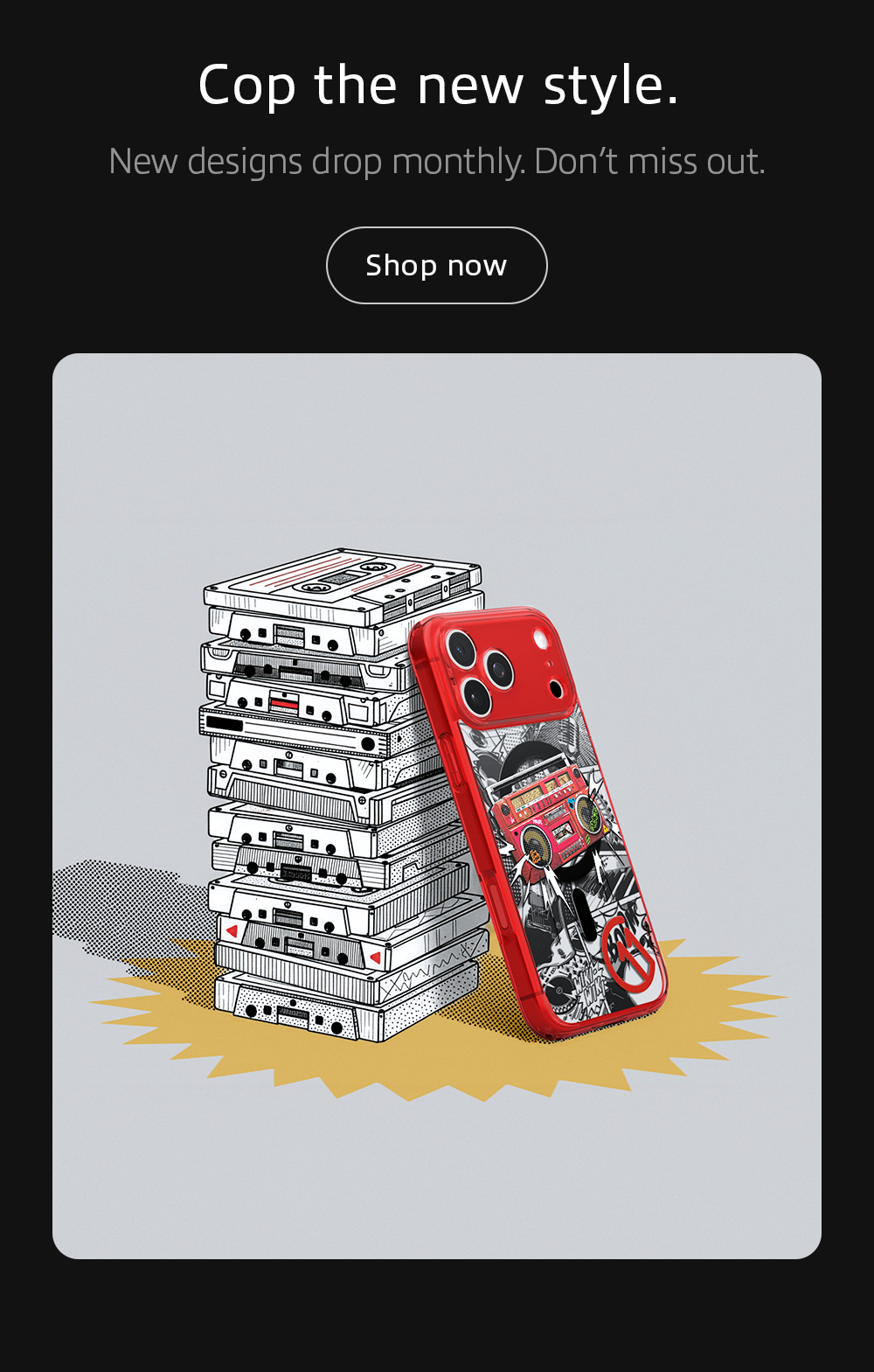 Cop the new style. New designs drop monthly. Don't miss out.