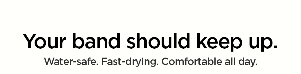 Your band should keep up. Water-safe. Fast-drying, Comfortable all day.