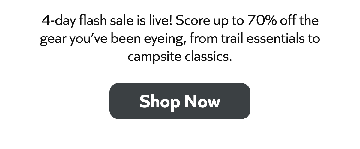 4-day flash sale is live! Score up to 70% off the gear you’ve been eyeing, from trail essentials to campsite classics. Shop Now