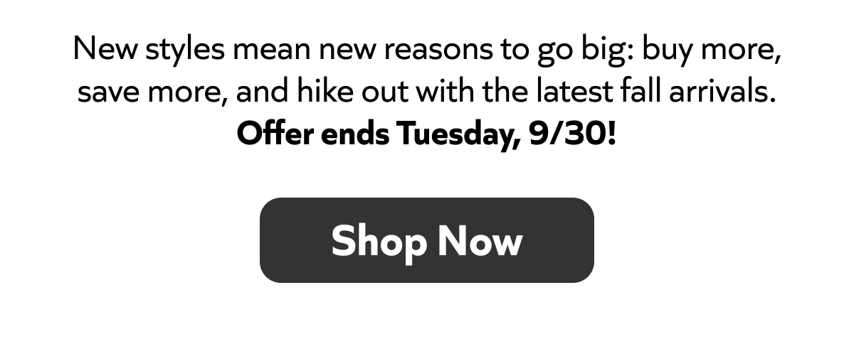 New styles are here: buy more, save more, and hike out in fall’s best. Offer ends Tuesday, 9/30! Shop Now!