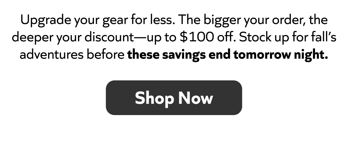 Upgrade your gear for less. Save up to $100! Stock up for fall before these savings end tomorrow night. Shop Now!