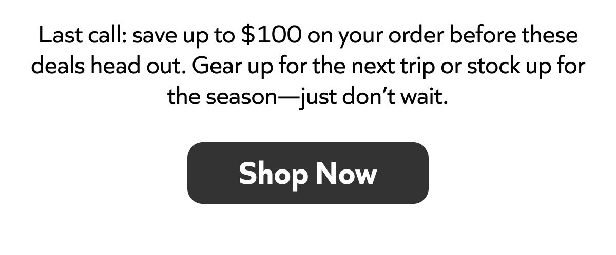 Last call: save up to $100 before these deals end. Gear up or stock up for the season, don’t wait. Shop Now!