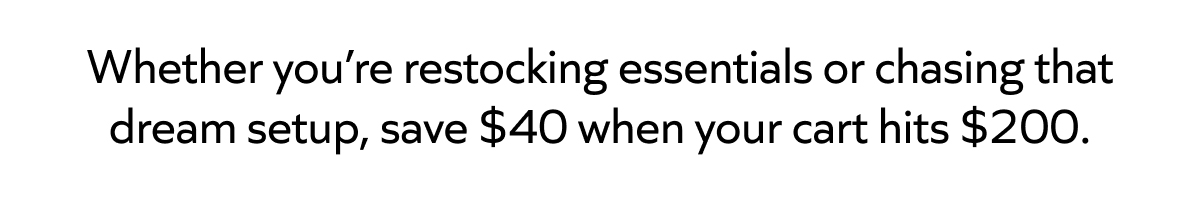 Whether you’re restocking essentials or chasing that dream setup, save $40 when your cart hits $200.