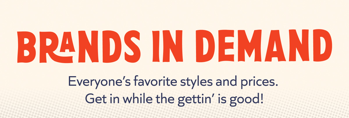 Brands in demand: Everyone’s favorite styles and prices.  Get in while the gettin’ is good!