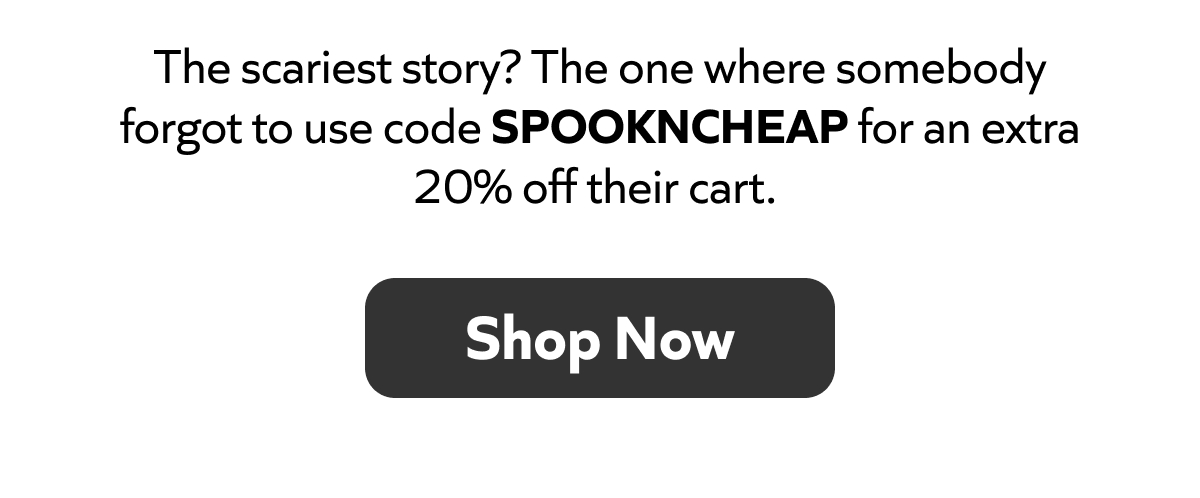 Scariest story? Someone forgot to use code SPOOKNCHEAP for 20% off their cart. SHOP NOW!