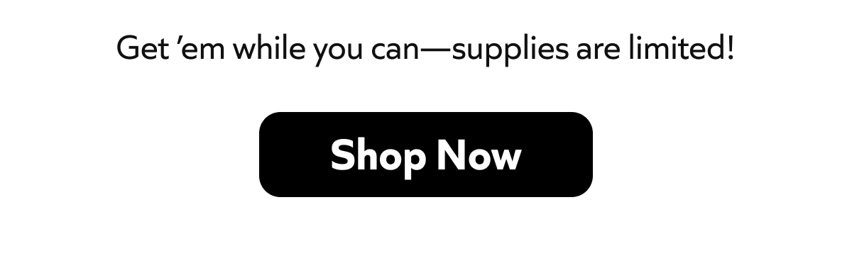 Get 'em while you can - supplies are limited! Shop Now