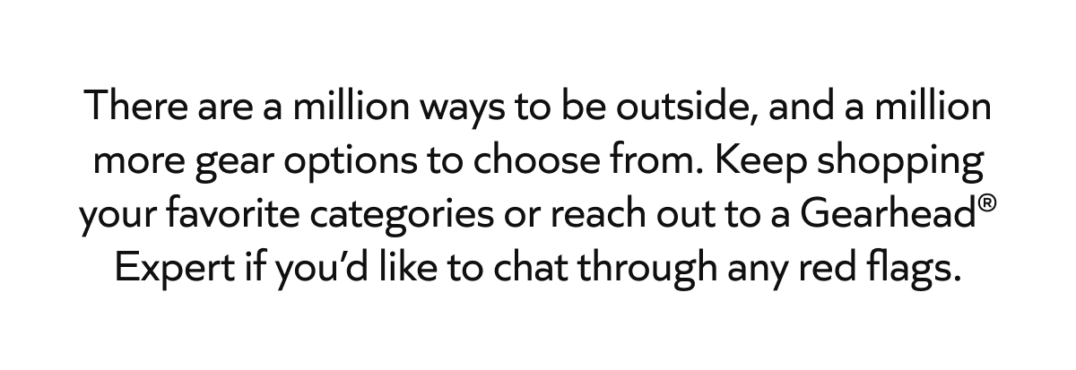 There are a million ways to be outside, and a million more gear options to choose from. Keep shopping your favorite categories or reach out to a Gearhead® Expert if you'd like to chat through any red flags.