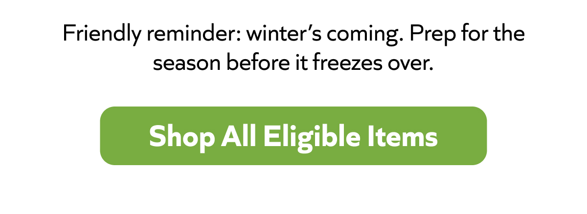 Winter’s coming—get ahead of the chill. Prep now before it hits. Shop All Eligible Items!